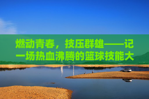 燃动青春，技压群雄——记一场热血沸腾的篮球技能大赛