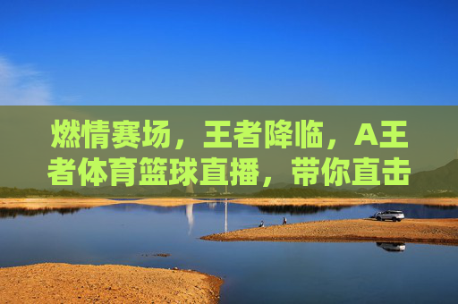 燃情赛场，王者降临，A王者体育篮球直播，带你直击每一个热血瞬间！