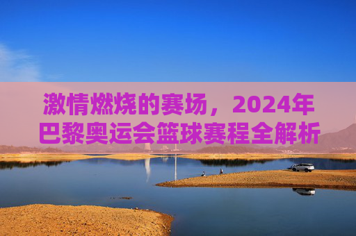 激情燃烧的赛场，2024年巴黎奥运会篮球赛程全解析