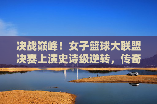 决战巅峰！女子篮球大联盟决赛上演史诗级逆转，传奇由此诞生