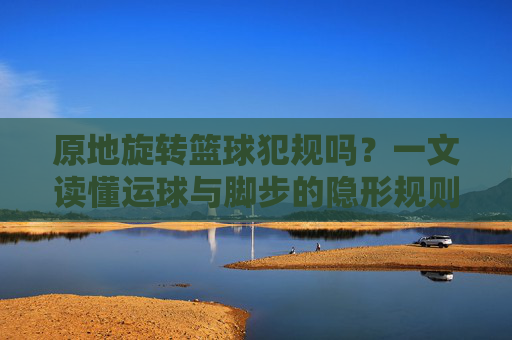 原地旋转篮球犯规吗？一文读懂运球与脚步的隐形规则