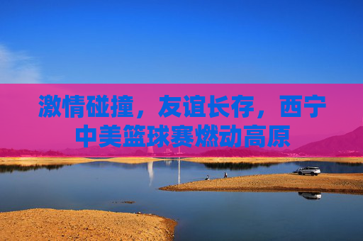 激情碰撞，友谊长存，西宁中美篮球赛燃动高原