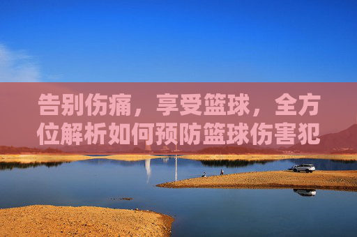 告别伤痛，享受篮球，全方位解析如何预防篮球伤害犯规