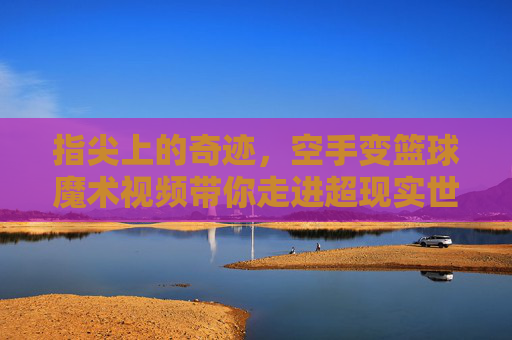 指尖上的奇迹，空手变篮球魔术视频带你走进超现实世界