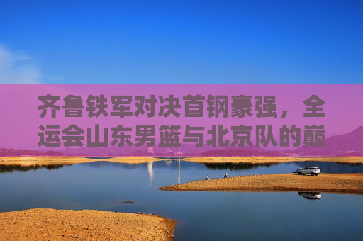 齐鲁铁军对决首钢豪强，全运会山东男篮与北京队的巅峰之战