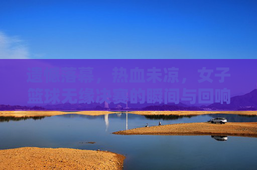 遗憾落幕，热血未凉，女子篮球无缘决赛的瞬间与回响