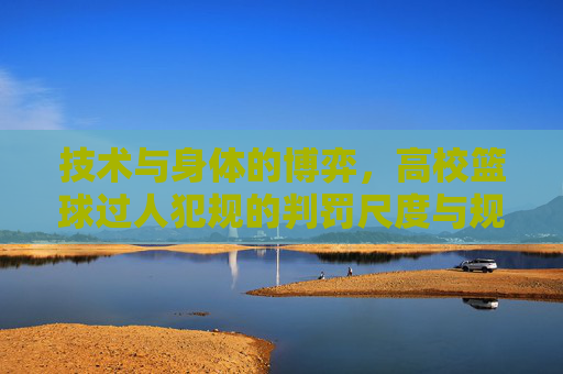 技术与身体的博弈，高校篮球过人犯规的判罚尺度与规避指南