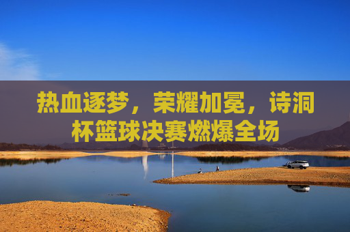 热血逐梦，荣耀加冕，诗洞杯篮球决赛燃爆全场