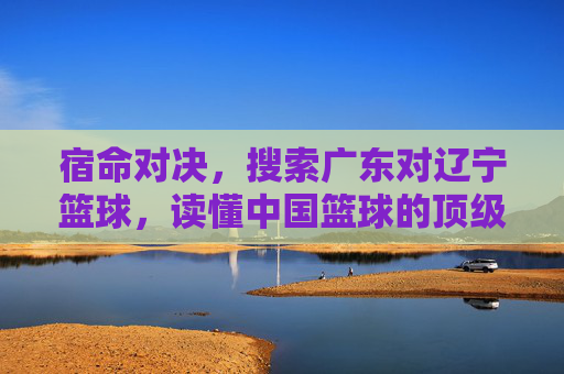 宿命对决，搜索广东对辽宁篮球，读懂中国篮球的顶级较量