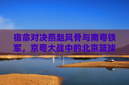 宿命对决燕赵风骨与南粤铁军，京粤大战中的北京篮球传奇
