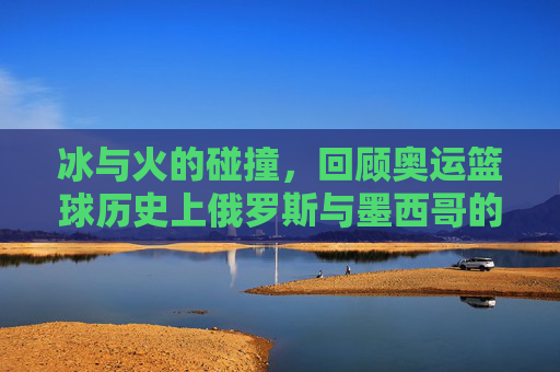 冰与火的碰撞，回顾奥运篮球历史上俄罗斯与墨西哥的传奇对决