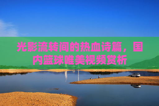 光影流转间的热血诗篇，国内篮球唯美视频赏析