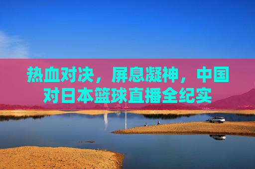 热血对决，屏息凝神，中国对日本篮球直播全纪实