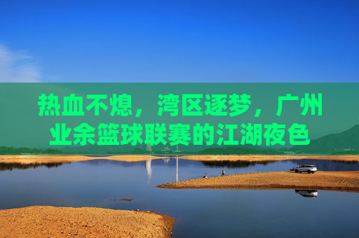 热血不熄，湾区逐梦，广州业余篮球联赛的江湖夜色