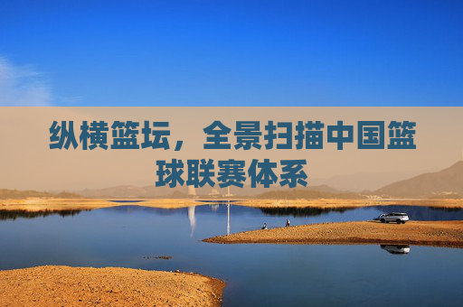 纵横篮坛，全景扫描中国篮球联赛体系