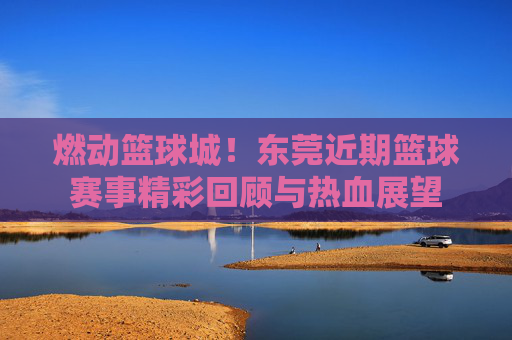 燃动篮球城！东莞近期篮球赛事精彩回顾与热血展望