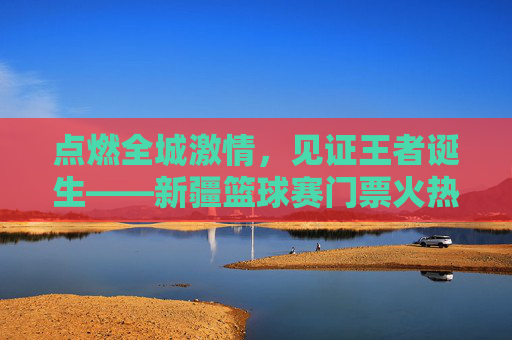 点燃全城激情，见证王者诞生——新疆篮球赛门票火热开售中！