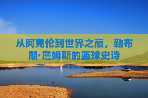 从阿克伦到世界之巅，勒布朗·詹姆斯的篮球史诗