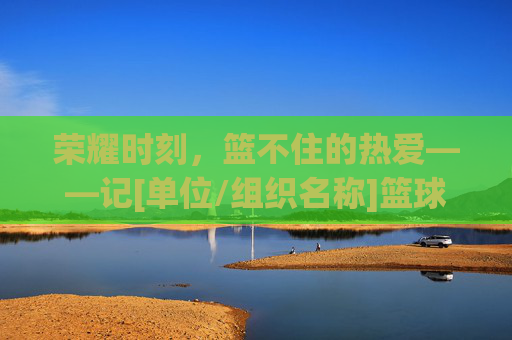 荣耀时刻，篮不住的热爱——记[单位/组织名称]篮球比赛表彰大会