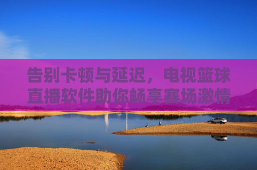 告别卡顿与延迟，电视篮球直播软件助你畅享赛场激情