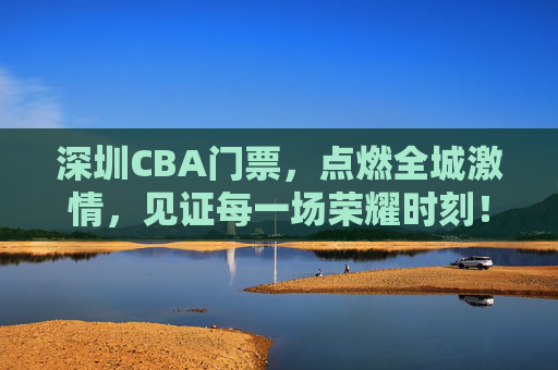 深圳CBA门票，点燃全城激情，见证每一场荣耀时刻！