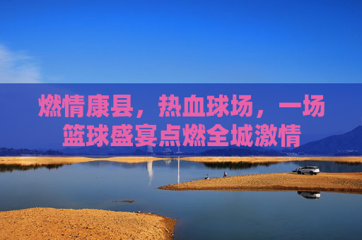燃情康县，热血球场，一场篮球盛宴点燃全城激情