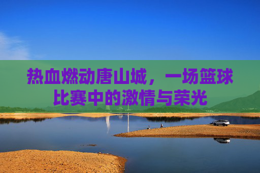 热血燃动唐山城，一场篮球比赛中的激情与荣光