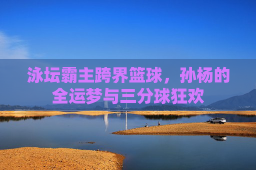 泳坛霸主跨界篮球，孙杨的全运梦与三分球狂欢