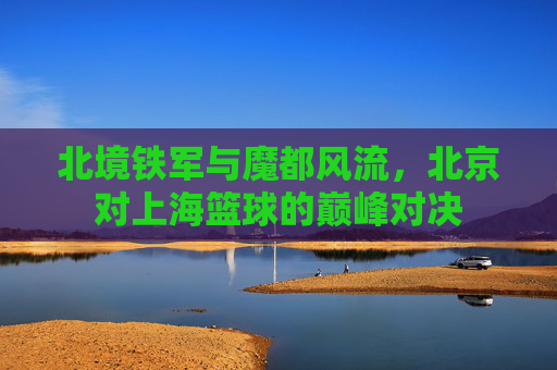 北境铁军与魔都风流，北京对上海篮球的巅峰对决