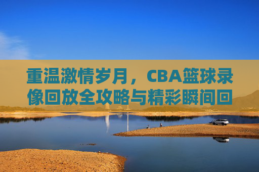 重温激情岁月，CBA篮球录像回放全攻略与精彩瞬间回顾