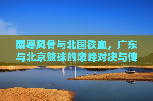 南粤风骨与北国铁血，广东与北京篮球的巅峰对决与传承