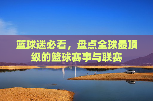 篮球迷必看，盘点全球最顶级的篮球赛事与联赛