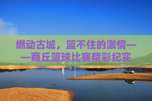燃动古城，篮不住的激情——商丘篮球比赛精彩纪实