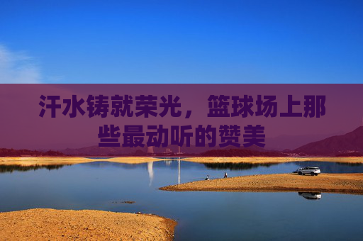 汗水铸就荣光，篮球场上那些最动听的赞美