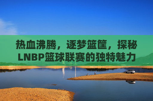 热血沸腾，逐梦篮筐，探秘LNBP篮球联赛的独特魅力