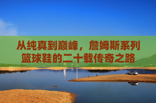 从纯真到巅峰，詹姆斯系列篮球鞋的二十载传奇之路