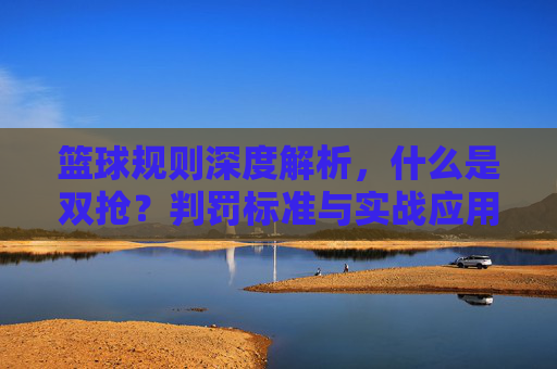 篮球规则深度解析，什么是双抢？判罚标准与实战应用