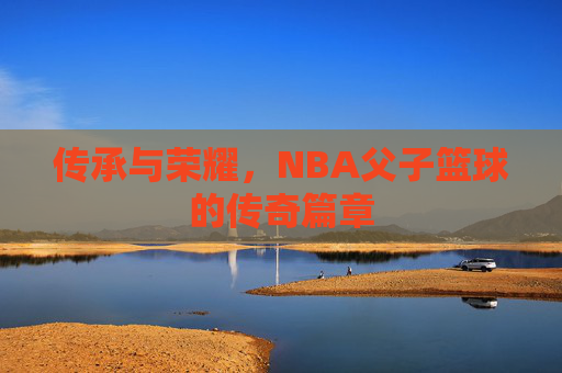 传承与荣耀，NBA父子篮球的传奇篇章