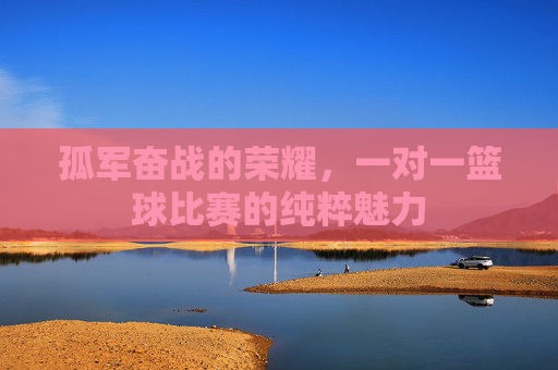 孤军奋战的荣耀，一对一篮球比赛的纯粹魅力