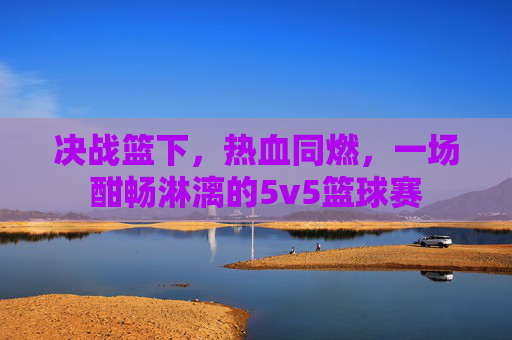 决战篮下，热血同燃，一场酣畅淋漓的5v5篮球赛