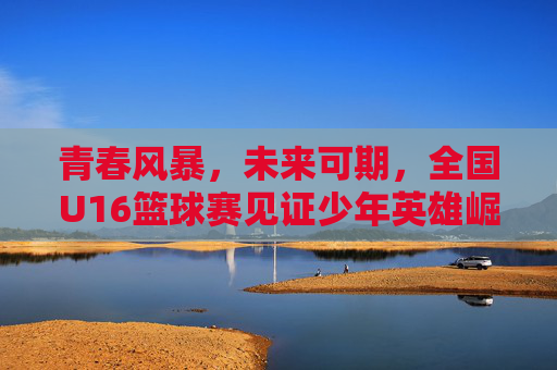 青春风暴，未来可期，全国U16篮球赛见证少年英雄崛起