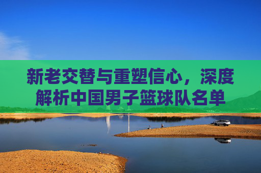 新老交替与重塑信心，深度解析中国男子篮球队名单