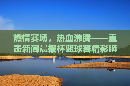 燃情赛场，热血沸腾——直击新闻晨报杯篮球赛精彩瞬间
