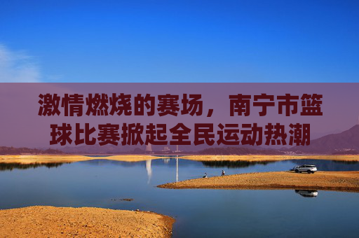 激情燃烧的赛场，南宁市篮球比赛掀起全民运动热潮