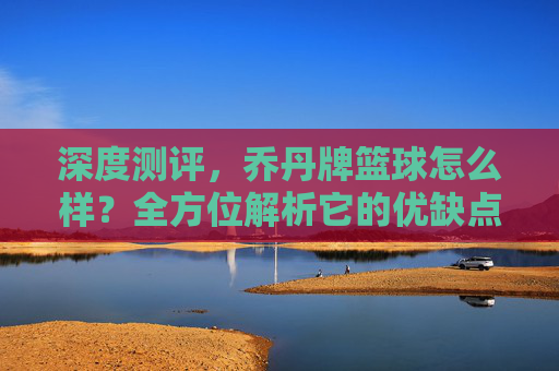 深度测评，乔丹牌篮球怎么样？全方位解析它的优缺点与性价比