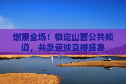 燃爆全场！锁定山西公共频道，共赴篮球直播盛宴