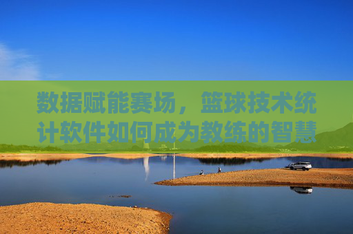 数据赋能赛场，篮球技术统计软件如何成为教练的智慧大脑