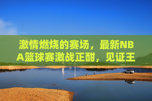 激情燃烧的赛场，最新NBA篮球赛激战正酣，见证王者时刻