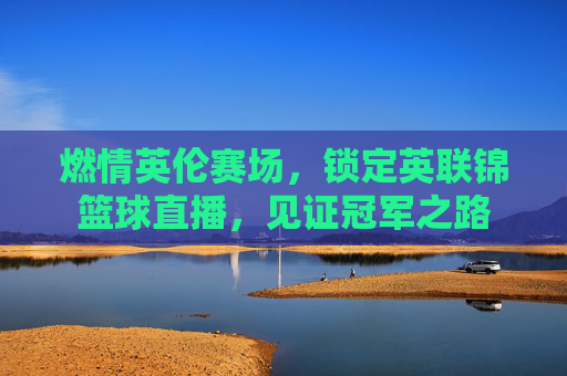 燃情英伦赛场，锁定英联锦篮球直播，见证冠军之路