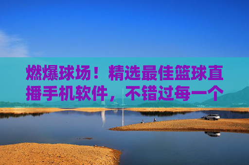 燃爆球场！精选最佳篮球直播手机软件，不错过每一个精彩瞬间